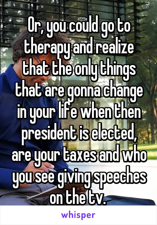 Or, you could go to therapy and realize that the only things that are gonna change in your life when then president is elected, are your taxes and who you see giving speeches on the tv. 