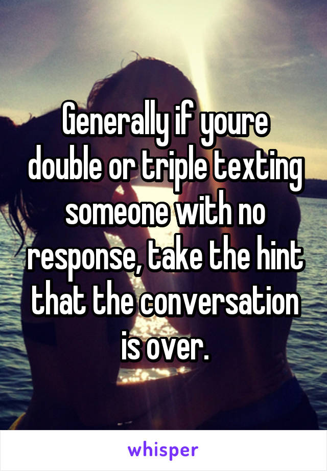 Generally if youre double or triple texting someone with no response, take the hint that the conversation is over.