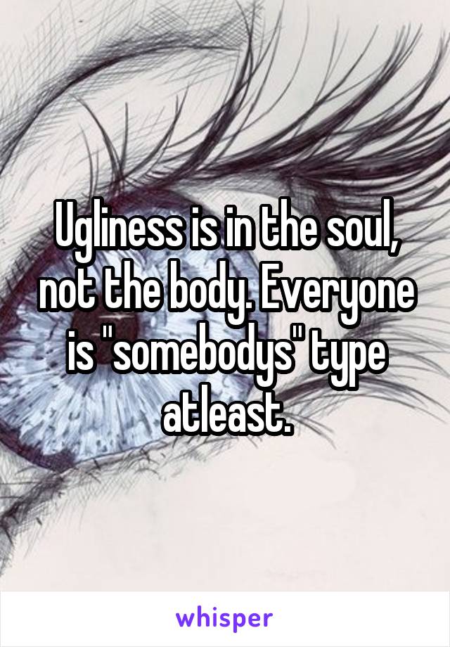 Ugliness is in the soul, not the body. Everyone is "somebodys" type atleast.