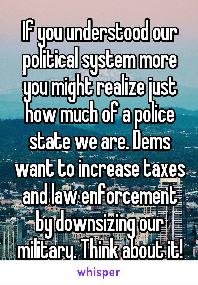 If you understood our political system more you might realize just how much of a police state we are. Dems want to increase taxes and law enforcement by downsizing our military. Think about it!