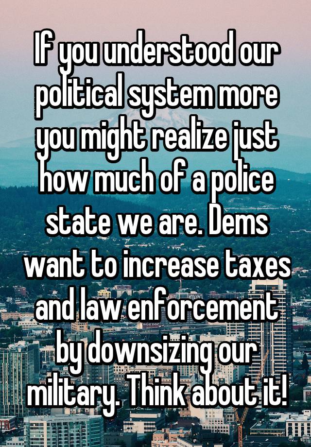 If you understood our political system more you might realize just how much of a police state we are. Dems want to increase taxes and law enforcement by downsizing our military. Think about it!