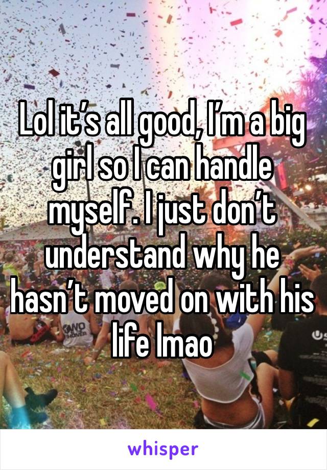 Lol it’s all good, I’m a big girl so I can handle myself. I just don’t understand why he hasn’t moved on with his life lmao