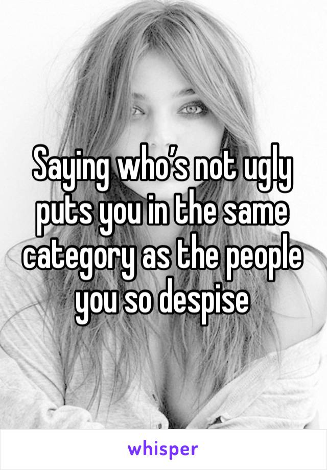 Saying who’s not ugly puts you in the same category as the people you so despise 