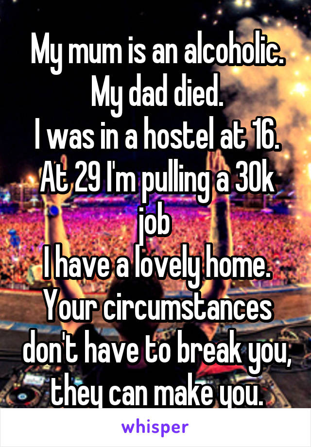 My mum is an alcoholic.
My dad died.
I was in a hostel at 16.
At 29 I'm pulling a 30k job 
I have a lovely home.
Your circumstances don't have to break you, they can make you.