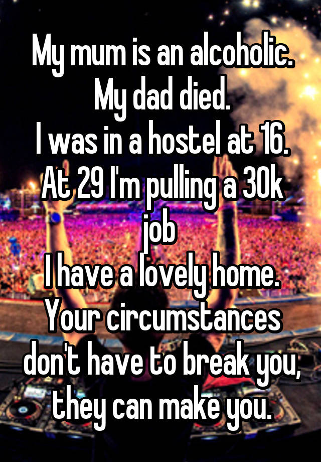 My mum is an alcoholic.
My dad died.
I was in a hostel at 16.
At 29 I'm pulling a 30k job 
I have a lovely home.
Your circumstances don't have to break you, they can make you.