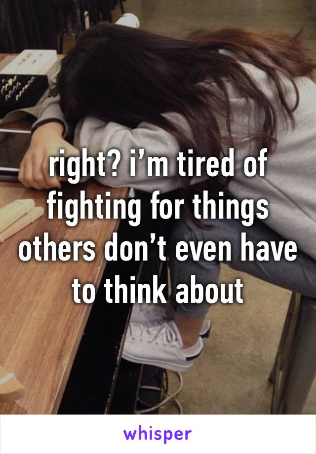 right? i’m tired of fighting for things others don’t even have to think about 