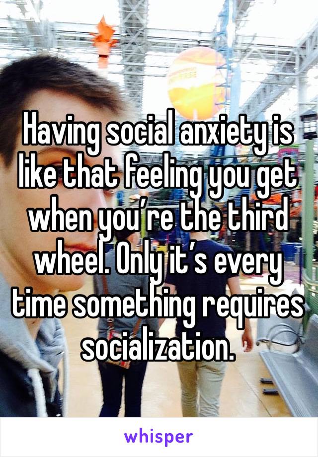 Having social anxiety is like that feeling you get when you’re the third wheel. Only it’s every time something requires socialization. 