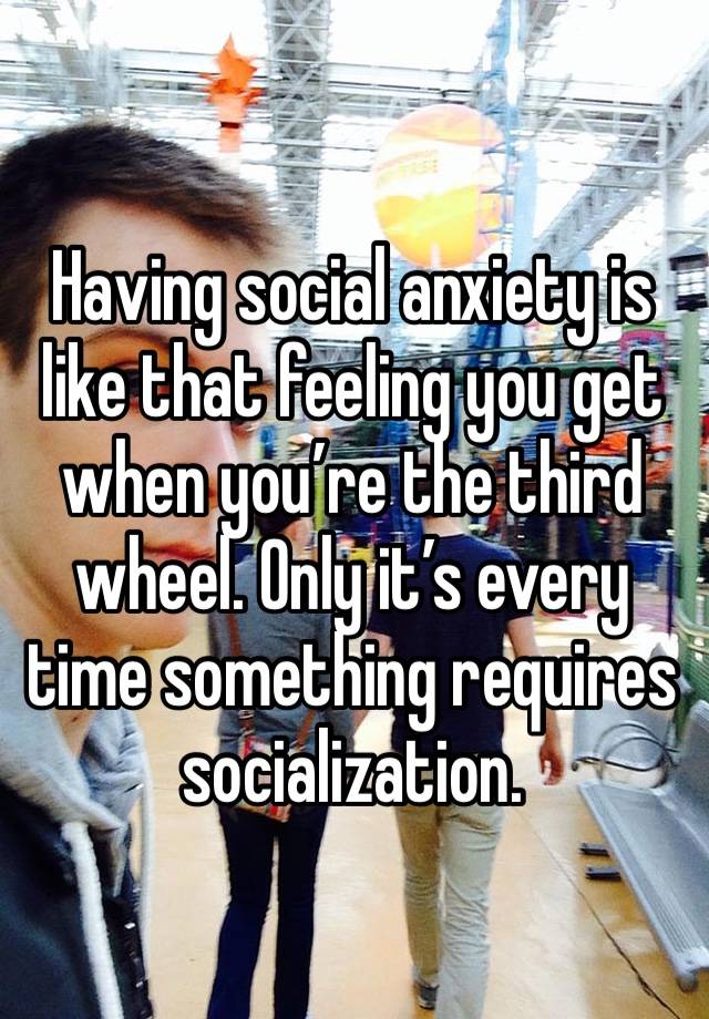 Having social anxiety is like that feeling you get when you’re the third wheel. Only it’s every time something requires socialization. 