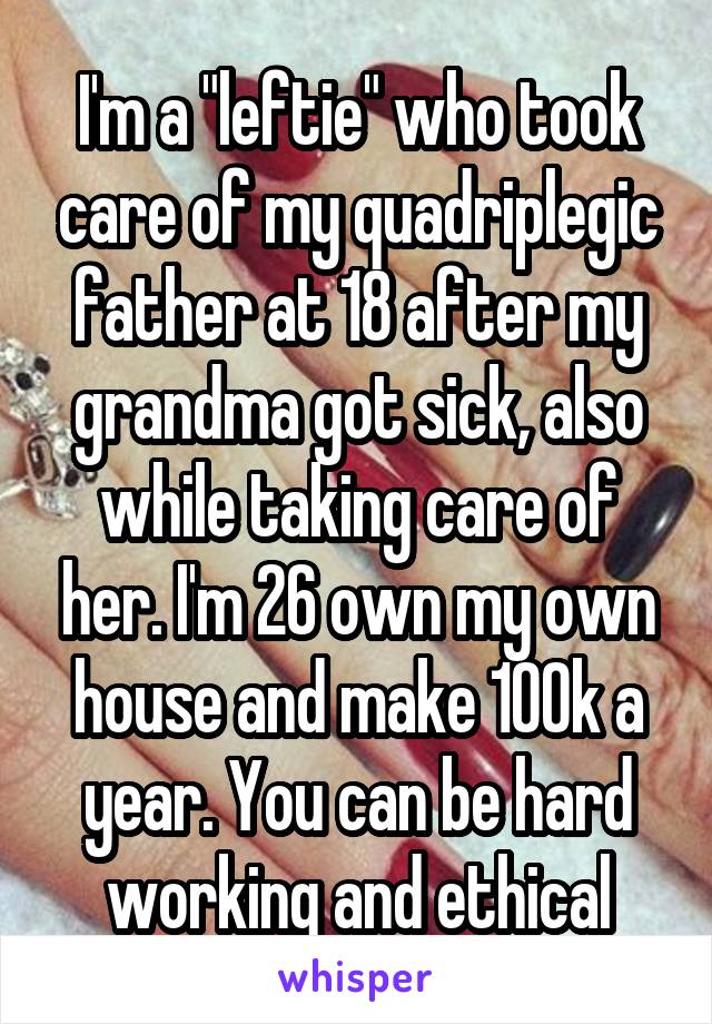 I'm a "leftie" who took care of my quadriplegic father at 18 after my grandma got sick, also while taking care of her. I'm 26 own my own house and make 100k a year. You can be hard working and ethical