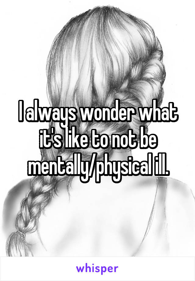 I always wonder what it's like to not be mentally/physical ill.