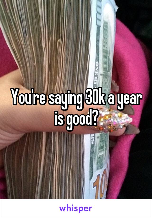 You're saying 30k a year is good?