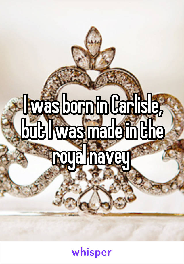 I was born in Carlisle, but I was made in the royal navey 