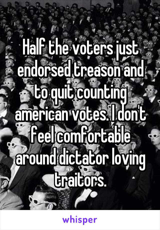 Half the voters just endorsed treason and to quit counting american votes. I don't feel comfortable around dictator loving traitors.