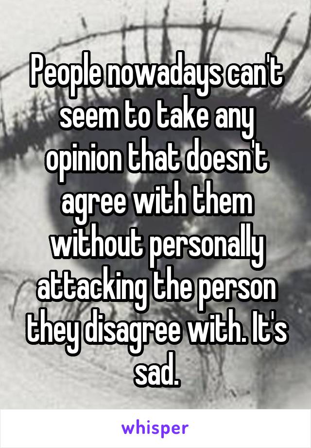 People nowadays can't seem to take any opinion that doesn't agree with them without personally attacking the person they disagree with. It's sad.