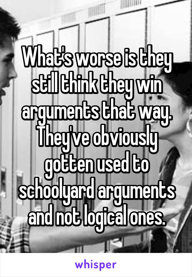 What's worse is they still think they win arguments that way. They've obviously gotten used to schoolyard arguments and not logical ones.