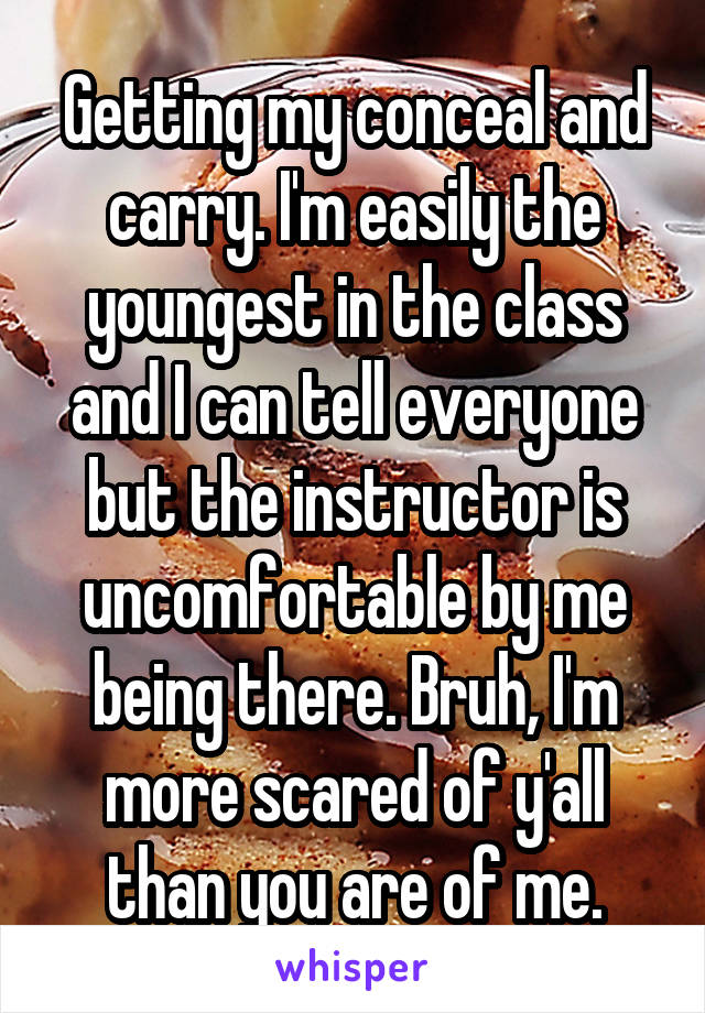 Getting my conceal and carry. I'm easily the youngest in the class and I can tell everyone but the instructor is uncomfortable by me being there. Bruh, I'm more scared of y'all than you are of me.