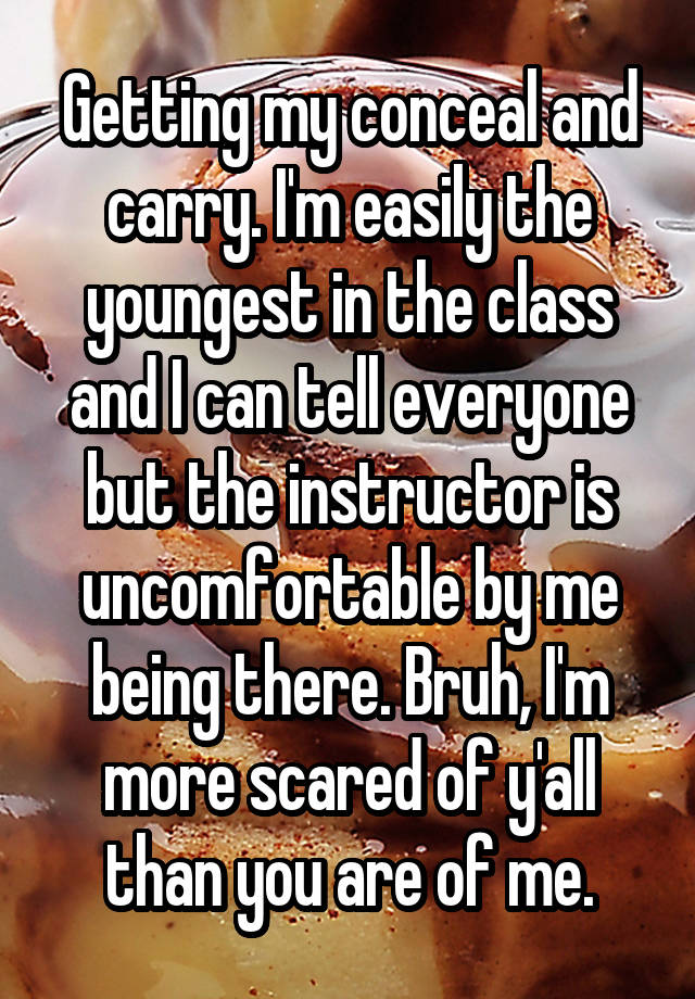 Getting my conceal and carry. I'm easily the youngest in the class and I can tell everyone but the instructor is uncomfortable by me being there. Bruh, I'm more scared of y'all than you are of me.