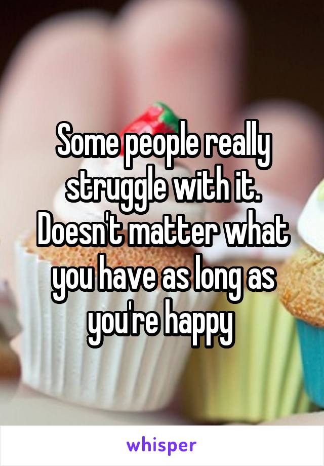 Some people really struggle with it. Doesn't matter what you have as long as you're happy 