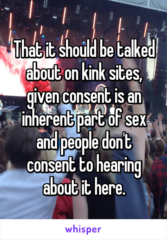 That it should be talked about on kink sites, given consent is an inherent part of sex and people don't consent to hearing about it here.