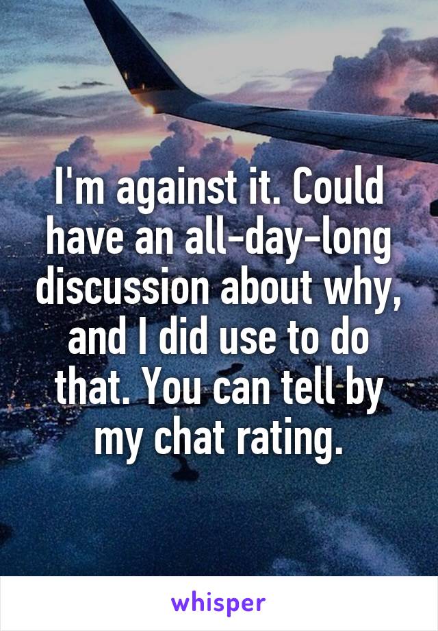 I'm against it. Could have an all-day-long discussion about why, and I did use to do that. You can tell by my chat rating.