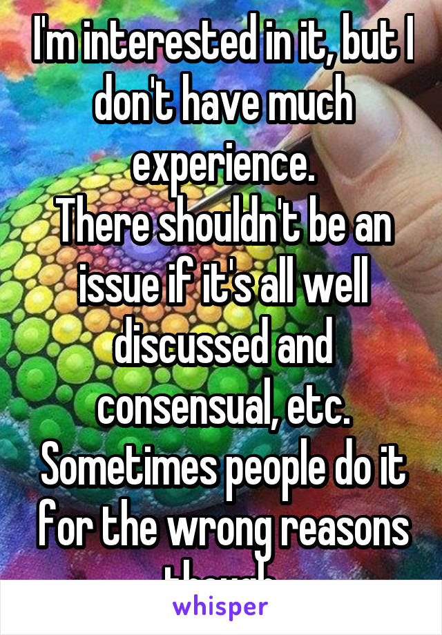 I'm interested in it, but I don't have much experience.
There shouldn't be an issue if it's all well discussed and consensual, etc. Sometimes people do it for the wrong reasons though.