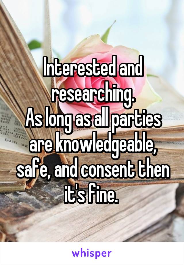 Interested and researching.
As long as all parties are knowledgeable, safe, and consent then it's fine. 