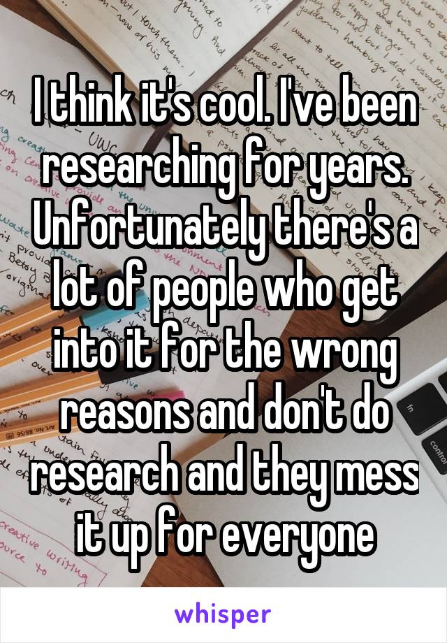 I think it's cool. I've been researching for years. Unfortunately there's a lot of people who get into it for the wrong reasons and don't do research and they mess it up for everyone