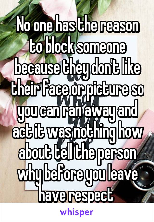 No one has the reason to block someone because they don't like their face or picture so you can ran away and act it was nothing how about tell the person why before you leave have respect 