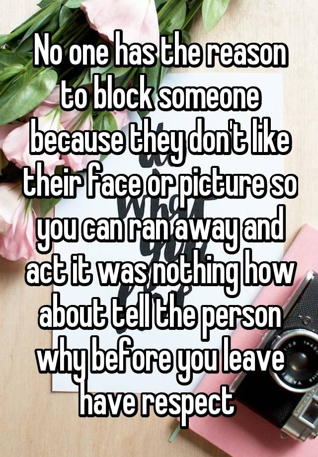 No one has the reason to block someone because they don't like their face or picture so you can ran away and act it was nothing how about tell the person why before you leave have respect 