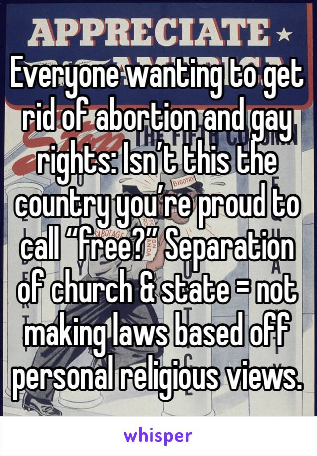 Everyone wanting to get rid of abortion and gay rights: Isn’t this the country you’re proud to call “free?” Separation of church & state = not making laws based off personal religious views.