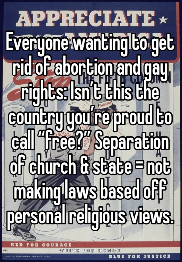 Everyone wanting to get rid of abortion and gay rights: Isn’t this the country you’re proud to call “free?” Separation of church & state = not making laws based off personal religious views.