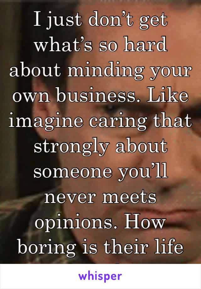 I just don’t get what’s so hard about minding your own business. Like imagine caring that strongly about someone you’ll never meets opinions. How boring is their life hahah. 