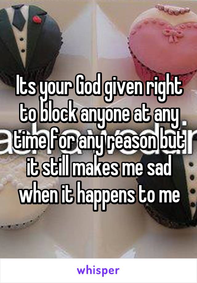 Its your God given right to block anyone at any time for any reason but it still makes me sad when it happens to me