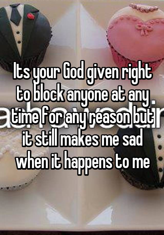 Its your God given right to block anyone at any time for any reason but it still makes me sad when it happens to me