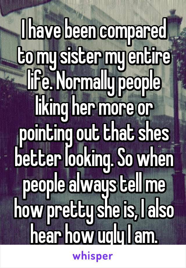 I have been compared to my sister my entire life. Normally people liking her more or pointing out that shes better looking. So when people always tell me how pretty she is, I also hear how ugly I am.