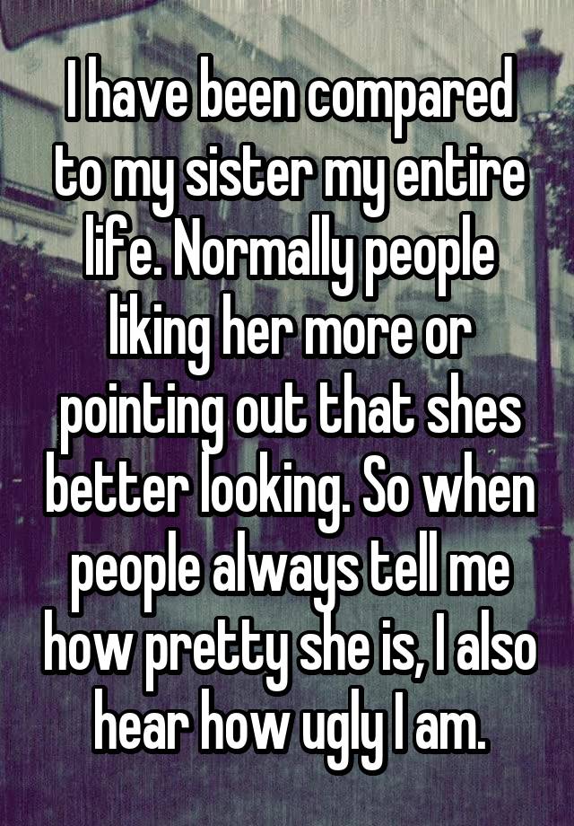 I have been compared to my sister my entire life. Normally people liking her more or pointing out that shes better looking. So when people always tell me how pretty she is, I also hear how ugly I am.