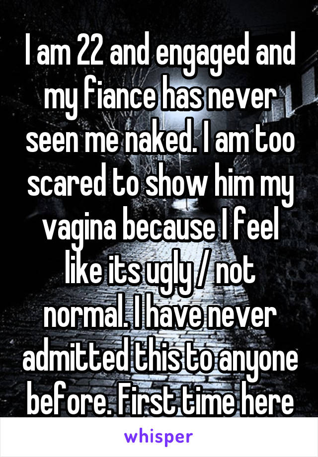 I am 22 and engaged and my fiance has never seen me naked. I am too scared to show him my vagina because I feel like its ugly / not normal. I have never admitted this to anyone before. First time here