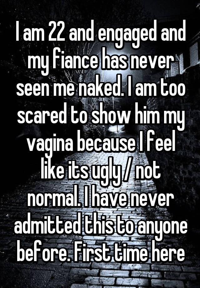 I am 22 and engaged and my fiance has never seen me naked. I am too scared to show him my vagina because I feel like its ugly / not normal. I have never admitted this to anyone before. First time here