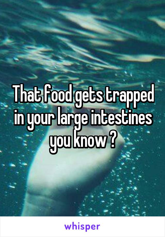 That food gets trapped in your large intestines you know ?