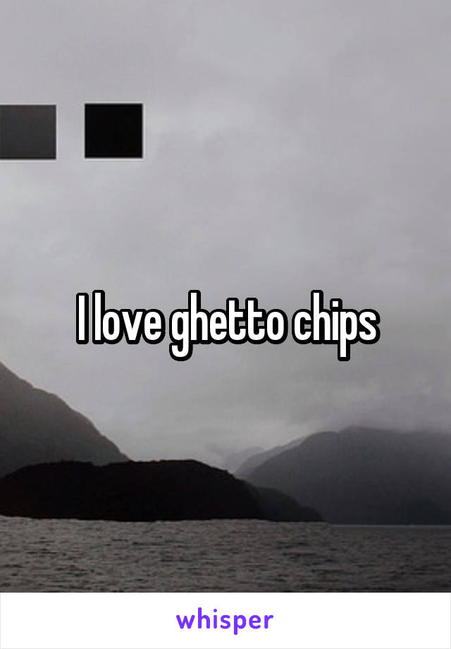 I love ghetto chips