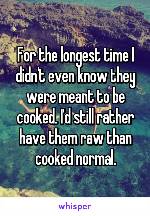 For the longest time I didn't even know they were meant to be cooked. I'd still rather have them raw than cooked normal.