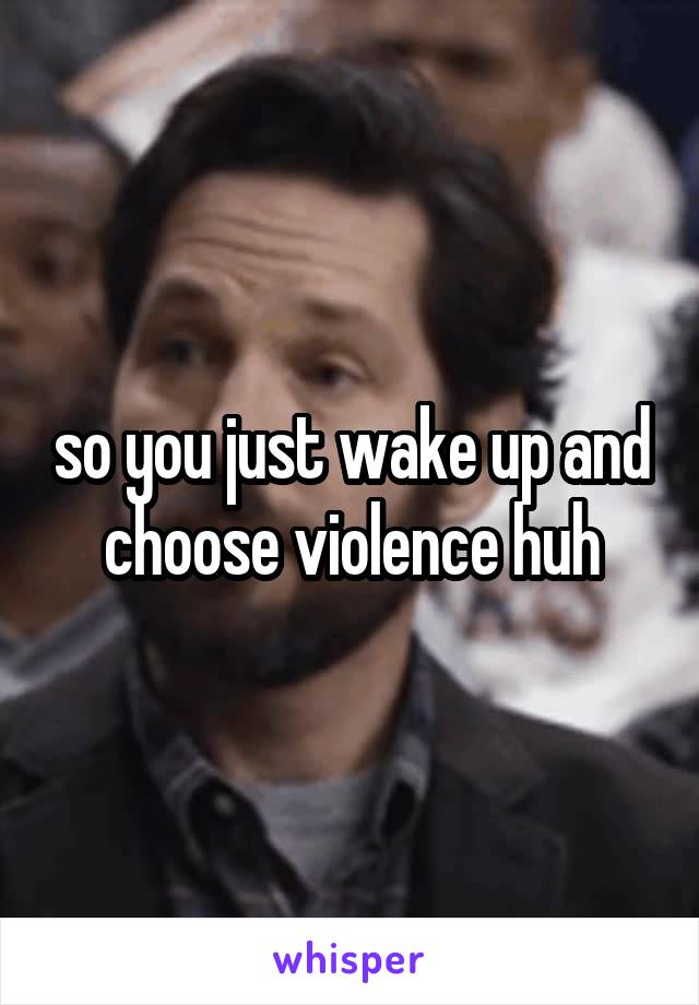 so you just wake up and choose violence huh