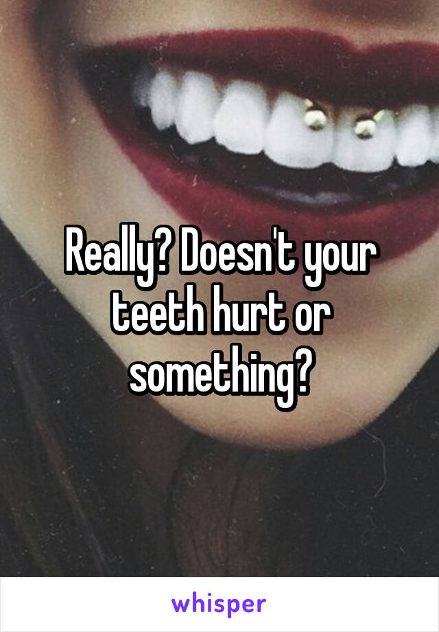 Really? Doesn't your teeth hurt or something?