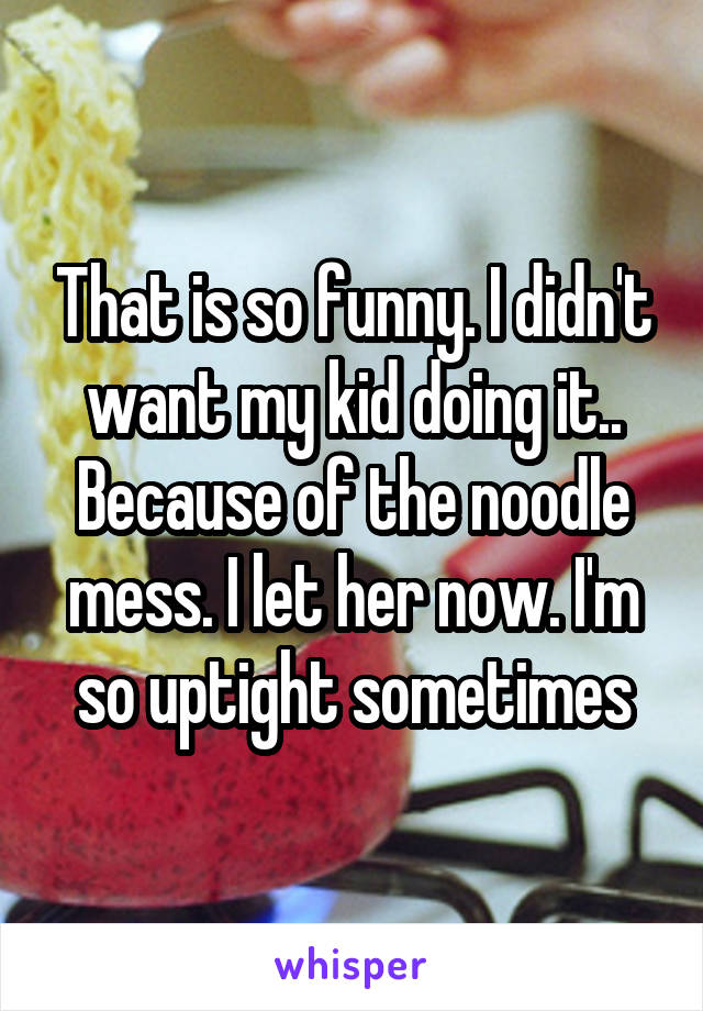 That is so funny. I didn't want my kid doing it.. Because of the noodle mess. I let her now. I'm so uptight sometimes