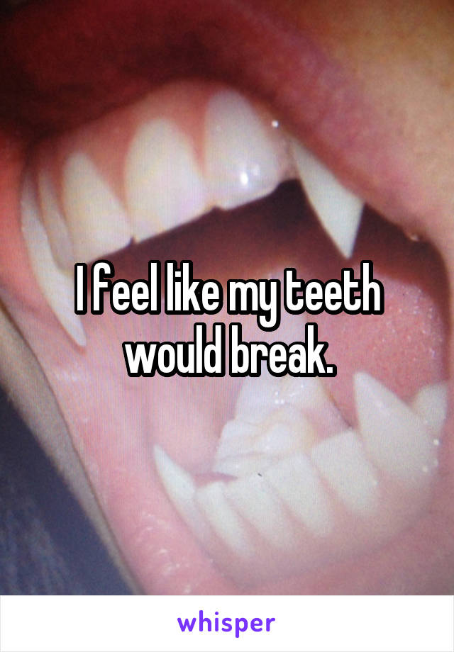 I feel like my teeth would break.