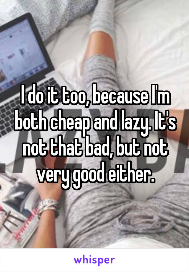 I do it too, because I'm both cheap and lazy. It's not that bad, but not very good either.