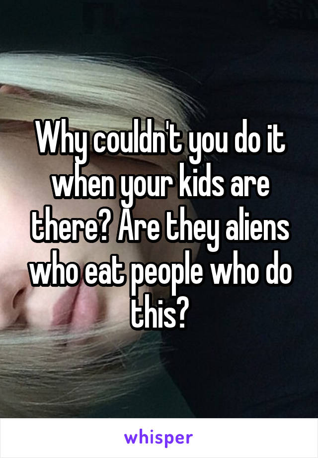 Why couldn't you do it when your kids are there? Are they aliens who eat people who do this?