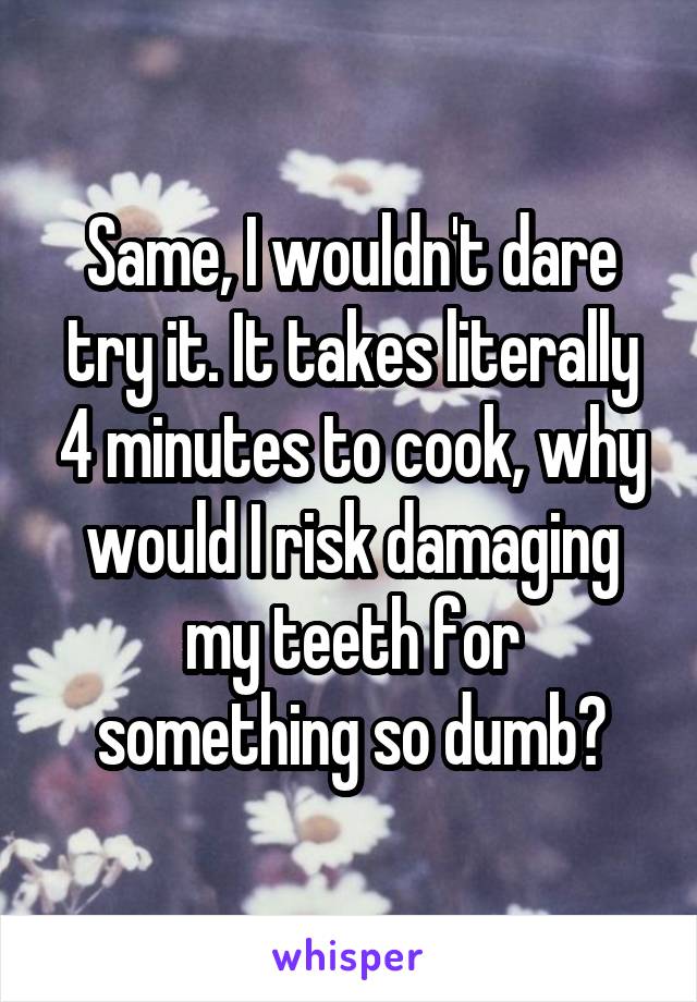 Same, I wouldn't dare try it. It takes literally 4 minutes to cook, why would I risk damaging my teeth for something so dumb?