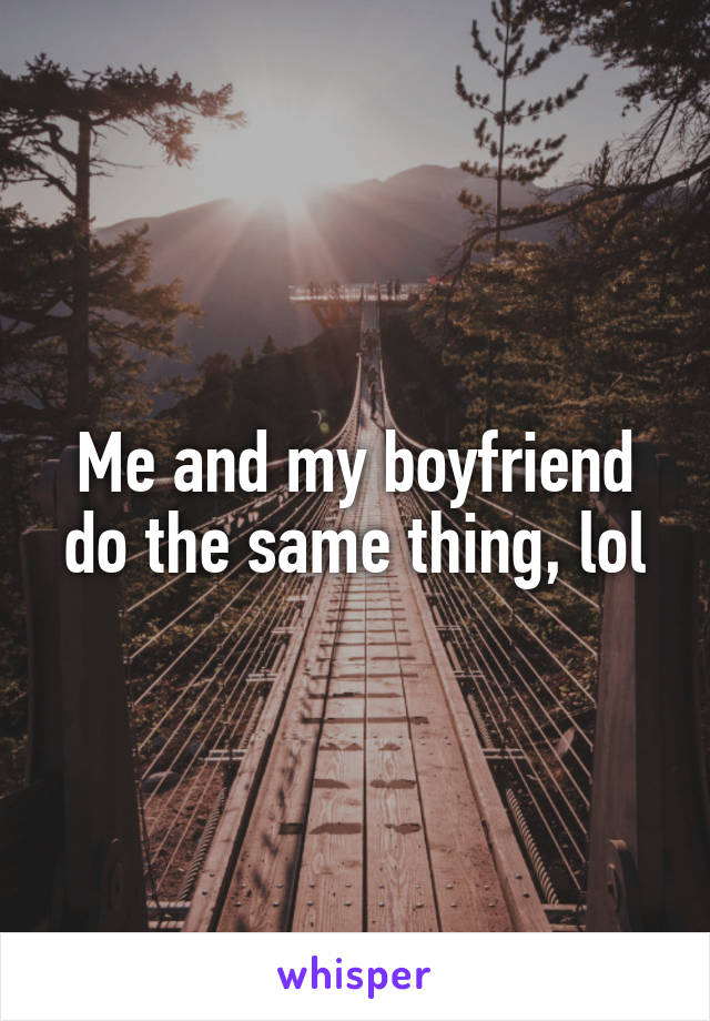 Me and my boyfriend do the same thing, lol