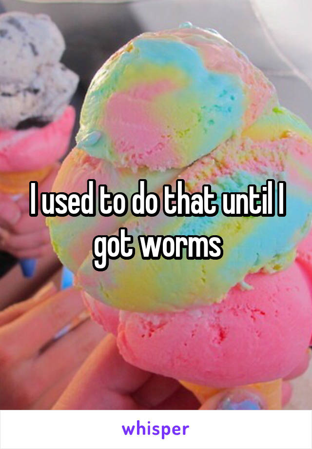 I used to do that until I got worms